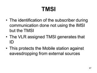 67
TMSI
• The identification of the subscriber during
communication done not using the IMSI
but the TMSI
• The VLR assigned TMSI generates that
ID
• This protects the Mobile station against
eavesdropping from external sources
 