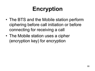 68
Encryption
• The BTS and the Mobile station perform
ciphering before call initiation or before
connecting for receiving a call
• The Mobile station uses a cipher
(encryption key) for encryption
 