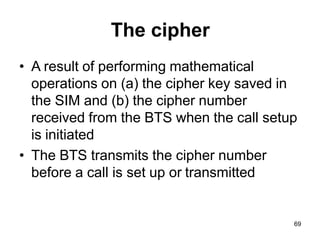 69
The cipher
• A result of performing mathematical
operations on (a) the cipher key saved in
the SIM and (b) the cipher number
received from the BTS when the call setup
is initiated
• The BTS transmits the cipher number
before a call is set up or transmitted
 