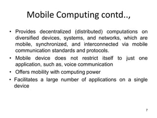 Mobile Computing contd..,
• Provides decentralized (distributed) computations on
diversified devices, systems, and networks, which are
mobile, synchronized, and interconnected via mobile
communication standards and protocols.
• Mobile device does not restrict itself to just one
application, such as, voice communication
• Offers mobility with computing power
• Facilitates a large number of applications on a single
device
7
 