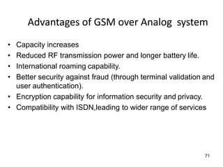 71
Advantages of GSM over Analog system
• Capacity increases
• Reduced RF transmission power and longer battery life.
• International roaming capability.
• Better security against fraud (through terminal validation and
user authentication).
• Encryption capability for information security and privacy.
• Compatibility with ISDN,leading to wider range of services
 