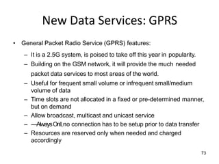 73
New Data Services: GPRS
• General Packet Radio Service (GPRS) features:
– It is a 2.5G system, is poised to take off this year in popularity.
– Building on the GSM network, it will provide the much needed
packet data services to most areas of the world.
– Useful for frequent small volume or infrequent small/medium
volume of data
– Time slots are not allocated in a fixed or pre-determined manner,
but on demand
– Allow broadcast, multicast and unicast service
– ―AlwaysOn‖,no connection has to be setup prior to data transfer
– Resources are reserved only when needed and charged
accordingly
 