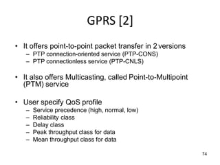 74
GPRS [2]
• It offers point-to-point packet transfer in 2 versions
– PTP connection-oriented service (PTP-CONS)
– PTP connectionless service (PTP-CNLS)
• It also offers Multicasting, called Point-to-Multipoint
(PTM) service
• User specify QoS profile
– Service precedence (high, normal, low)
– Reliability class
– Delay class
– Peak throughput class for data
– Mean throughput class for data
 