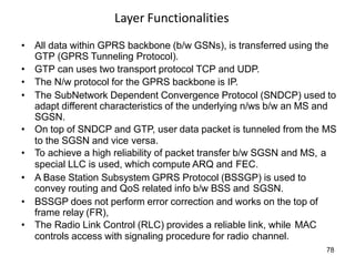 Layer Functionalities
• All data within GPRS backbone (b/w GSNs), is transferred using the
GTP (GPRS Tunneling Protocol).
• GTP can uses two transport protocol TCP and UDP.
• The N/w protocol for the GPRS backbone is IP.
• The SubNetwork Dependent Convergence Protocol (SNDCP) used to
adapt different characteristics of the underlying n/ws b/w an MS and
SGSN.
• On top of SNDCP and GTP, user data packet is tunneled from the MS
to the SGSN and vice versa.
• To achieve a high reliability of packet transfer b/w SGSN and MS, a
special LLC is used, which compute ARQ and FEC.
• A Base Station Subsystem GPRS Protocol (BSSGP) is used to
convey routing and QoS related info b/w BSS and SGSN.
• BSSGP does not perform error correction and works on the top of
frame relay (FR),
• The Radio Link Control (RLC) provides a reliable link, while MAC
controls access with signaling procedure for radio channel.
78
 
