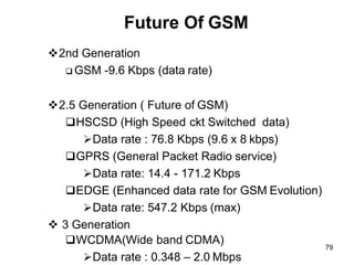 Future Of GSM
❖2nd Generation
❑ GSM -9.6 Kbps (data rate)
❖2.5 Generation ( Future of GSM)
❑HSCSD (High Speed ckt Switched data)
➢Data rate : 76.8 Kbps (9.6 x 8 kbps)
❑GPRS (General Packet Radio service)
➢Data rate: 14.4 - 171.2 Kbps
❑EDGE (Enhanced data rate for GSM Evolution)
➢Data rate: 547.2 Kbps (max)
❖ 3 Generation
❑WCDMA(Wide band CDMA)
➢Data rate : 0.348 – 2.0 Mbps
79
 