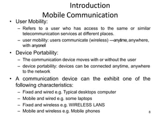 Introduction
Mobile Communication
• User Mobility:
– Refers to a user who has access to the same or similar
telecommunication services at different places.
– user mobility: users communicate (wireless) ―anytime,anywhere,
with anyone‖
• Device Portability:
– The communication device moves with or without the user
– device portability: devices can be connected anytime, anywhere
to the network
• A communication device can the exhibit one of the
following characteristics:
– Fixed and wired e.g. Typical desktops computer
– Mobile and wired e.g. some laptops
– Fixed and wireless e.g. WIRELESS LANS
– Mobile and wireless e.g. Mobile phones 8
 