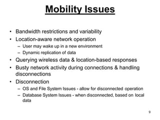Mobility Issues
• Bandwidth restrictions and variability
• Location-aware network operation
– User may wake up in a new environment
– Dynamic replication of data
• Querying wireless data & location-based responses
• Busty network activity during connections & handling
disconnections
• Disconnection
– OS and File System Issues - allow for disconnected operation
– Database System Issues - when disconnected, based on local
data
9
 