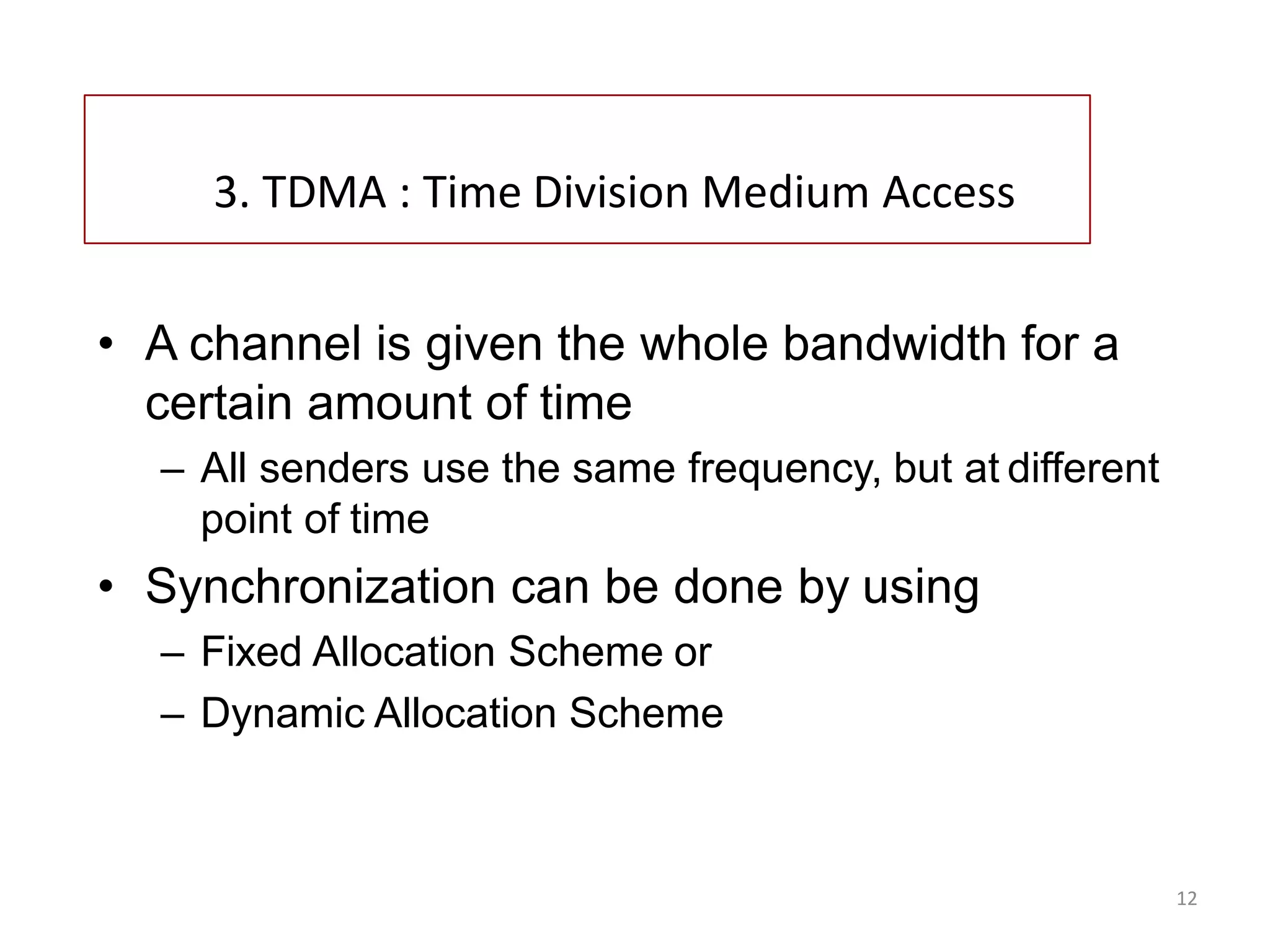 12
3. TDMA : Time Division Medium Access
• A channel is given the whole bandwidth for a
certain amount of time
– All senders use the same frequency, but at different
point of time
• Synchronization can be done by using
– Fixed Allocation Scheme or
– Dynamic Allocation Scheme
 