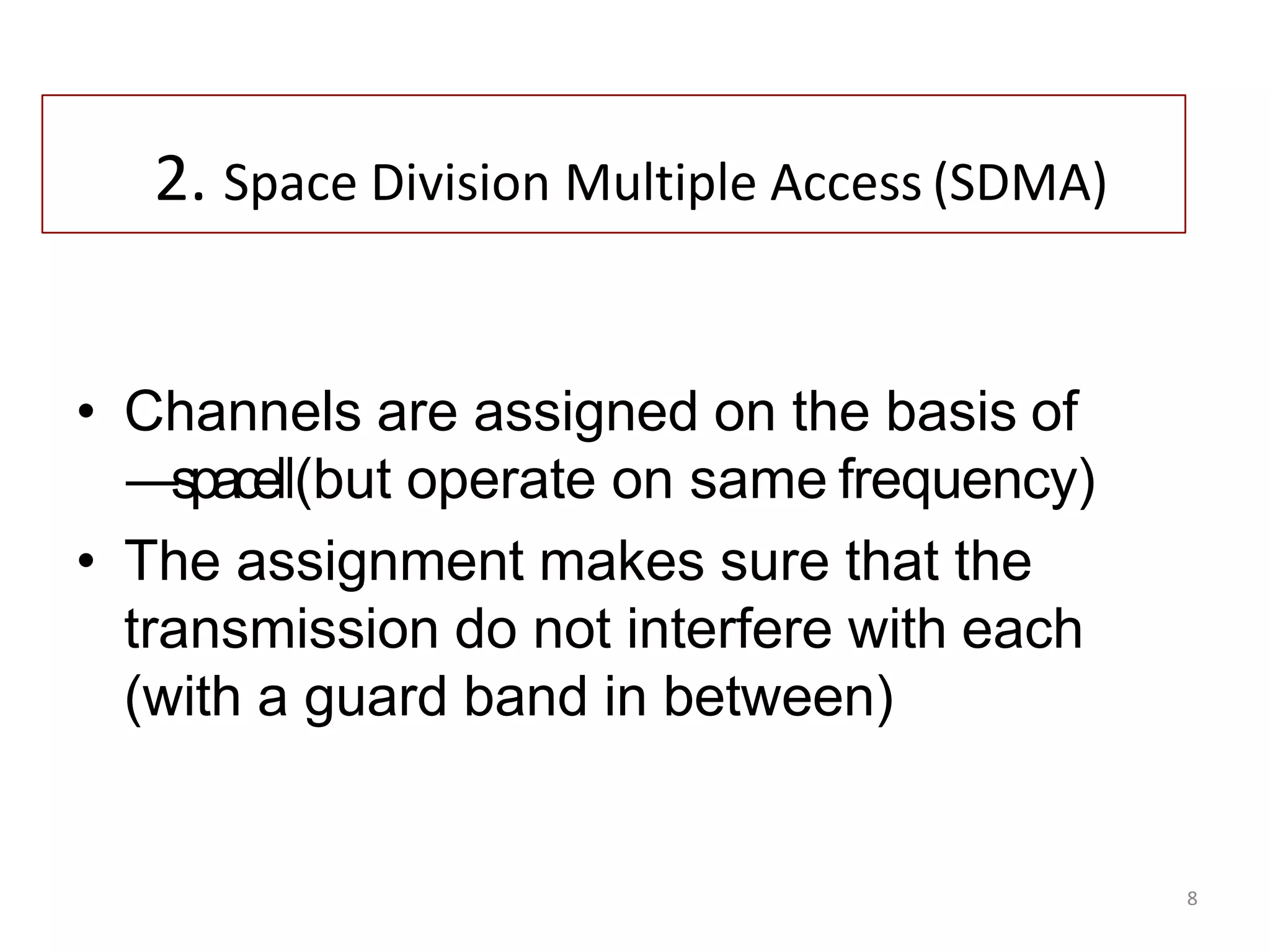 8
2. Space Division Multiple Access (SDMA)
• Channels are assigned on the basis of
―space‖(but operate on same frequency)
• The assignment makes sure that the
transmission do not interfere with each
(with a guard band in between)
 