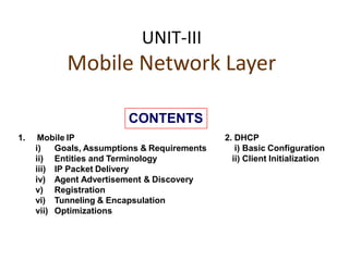 UNIT-III
Mobile Network Layer
1. Mobile IP
i) Goals, Assumptions & Requirements
ii) Entities and Terminology
iii) IP Packet Delivery
iv) Agent Advertisement & Discovery
v) Registration
vi) Tunneling & Encapsulation
vii) Optimizations
2. DHCP
i) Basic Configuration
ii) Client Initialization
CONTENTS
 