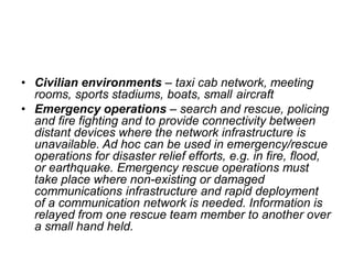 • Civilian environments – taxi cab network, meeting
rooms, sports stadiums, boats, small aircraft
• Emergency operations – search and rescue, policing
and fire fighting and to provide connectivity between
distant devices where the network infrastructure is
unavailable. Ad hoc can be used in emergency/rescue
operations for disaster relief efforts, e.g. in fire, flood,
or earthquake. Emergency rescue operations must
take place where non-existing or damaged
communications infrastructure and rapid deployment
of a communication network is needed. Information is
relayed from one rescue team member to another over
a small hand held.
 