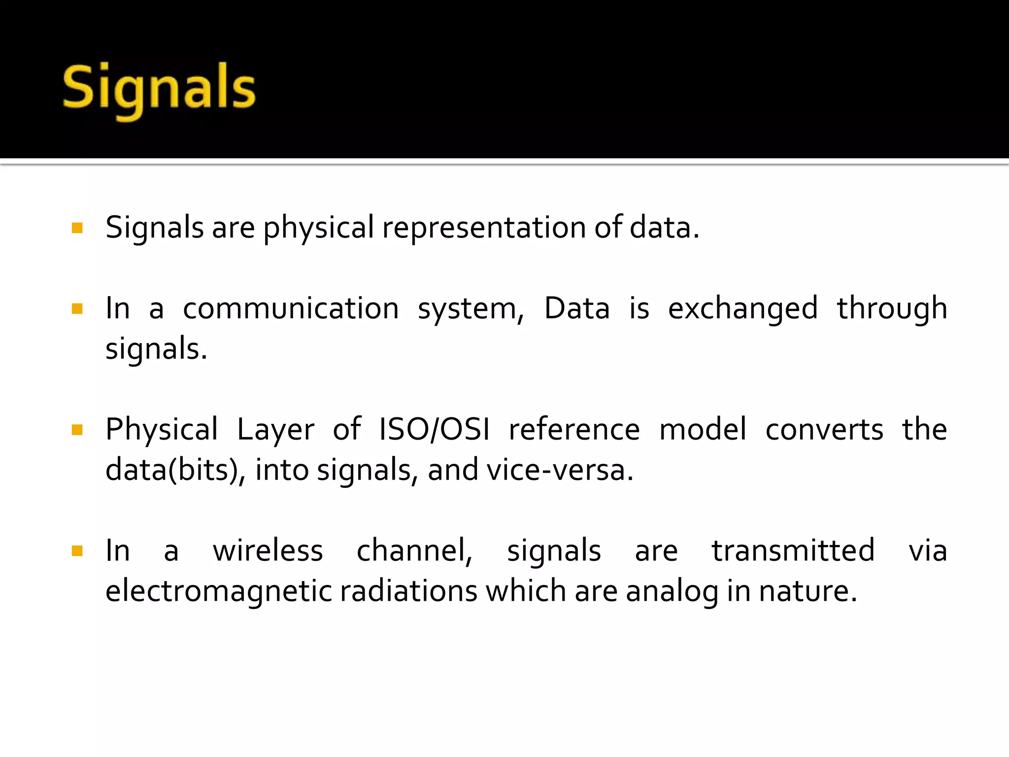    Signals are physical representation of data.

   In a communication system, Data is exchanged through
    signals.

   Physical Layer of ISO/OSI reference model converts the
    data(bits), into signals, and vice-versa.

   In a wireless channel, signals are transmitted via
    electromagnetic radiations which are analog in nature.
 