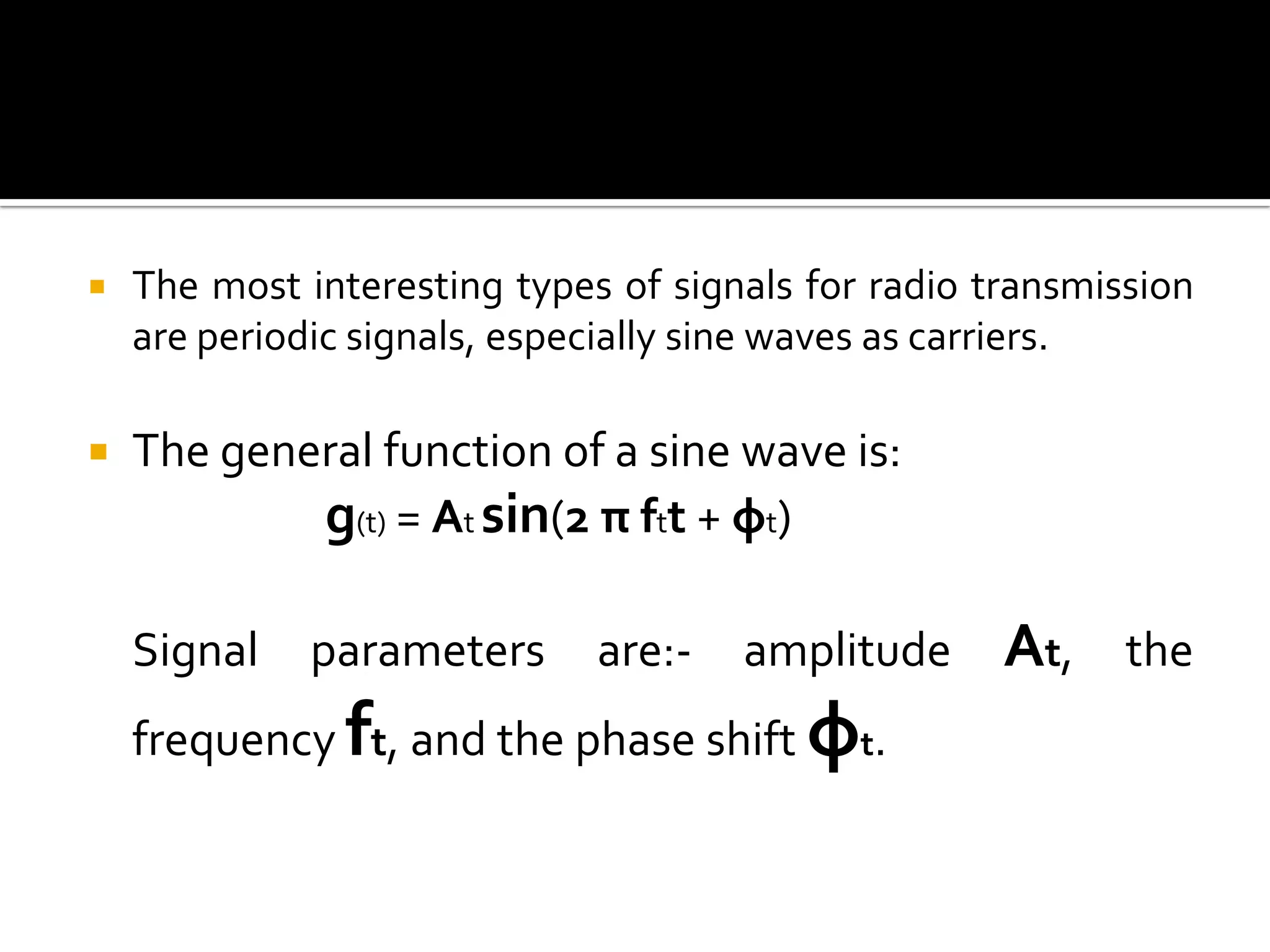    The most interesting types of signals for radio transmission
    are periodic signals, especially sine waves as carriers.

   The general function of a sine wave is:
            g(t) = At sin(2 π ftt + φt)

    Signal    parameters      are:-   amplitude      At,    the
    frequency ft, and the phase shift φt.
 