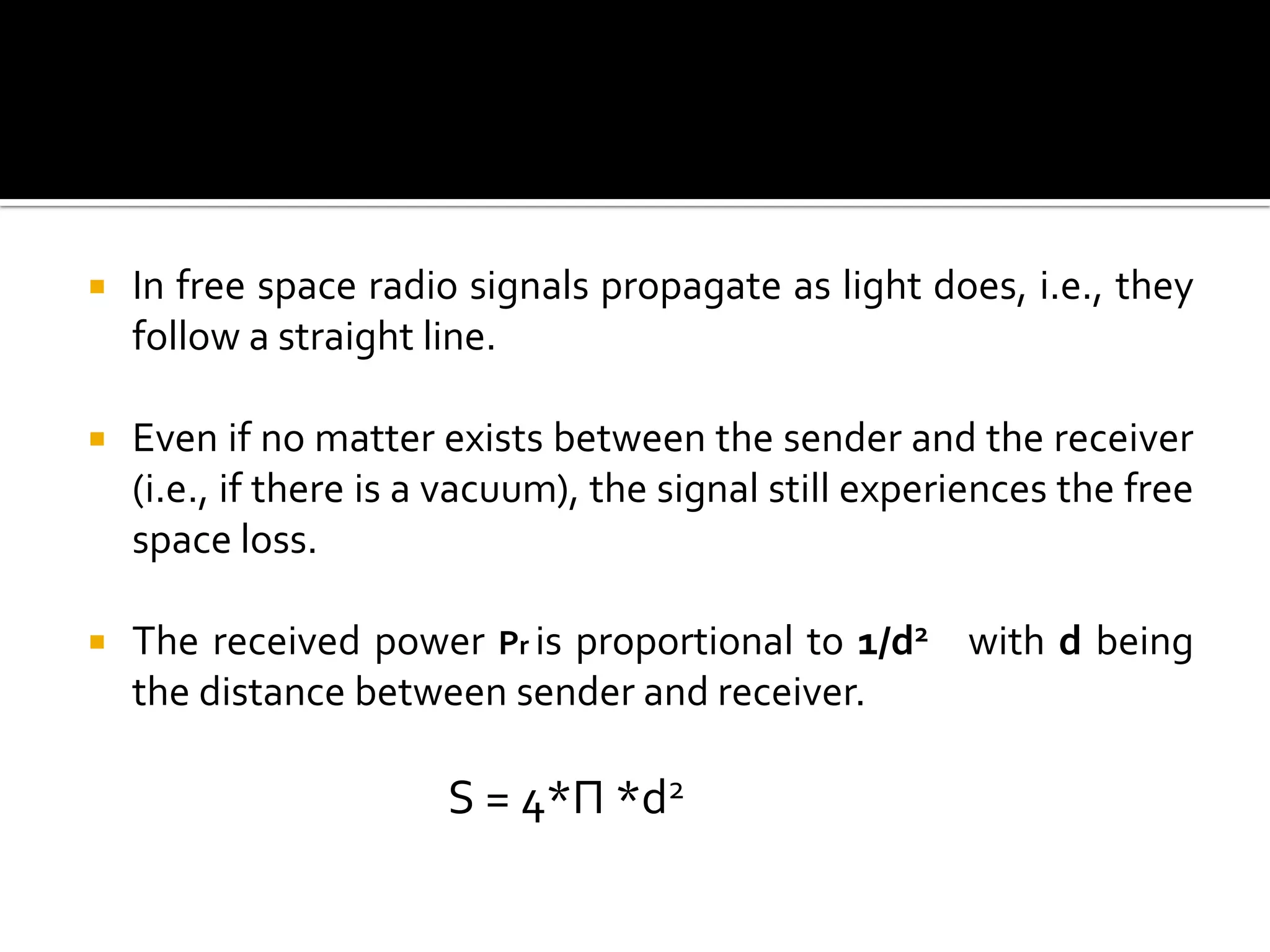    In free space radio signals propagate as light does, i.e., they
    follow a straight line.

   Even if no matter exists between the sender and the receiver
    (i.e., if there is a vacuum), the signal still experiences the free
    space loss.

   The received power Pr is proportional to 1/d2 with d being
    the distance between sender and receiver.

                       S = 4*Π *d2
 
