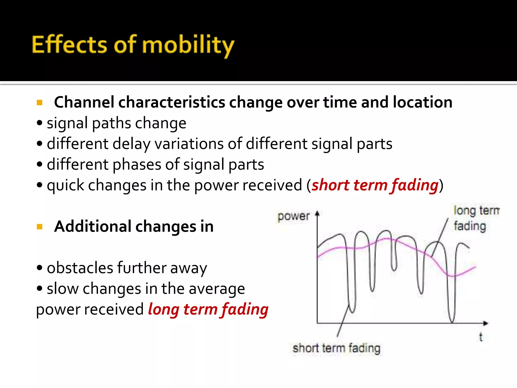   Channel characteristics change over time and location
• signal paths change
• different delay variations of different signal parts
• different phases of signal parts
• quick changes in the power received (short term fading)

   Additional changes in

• obstacles further away
• slow changes in the average
power received long term fading
 
