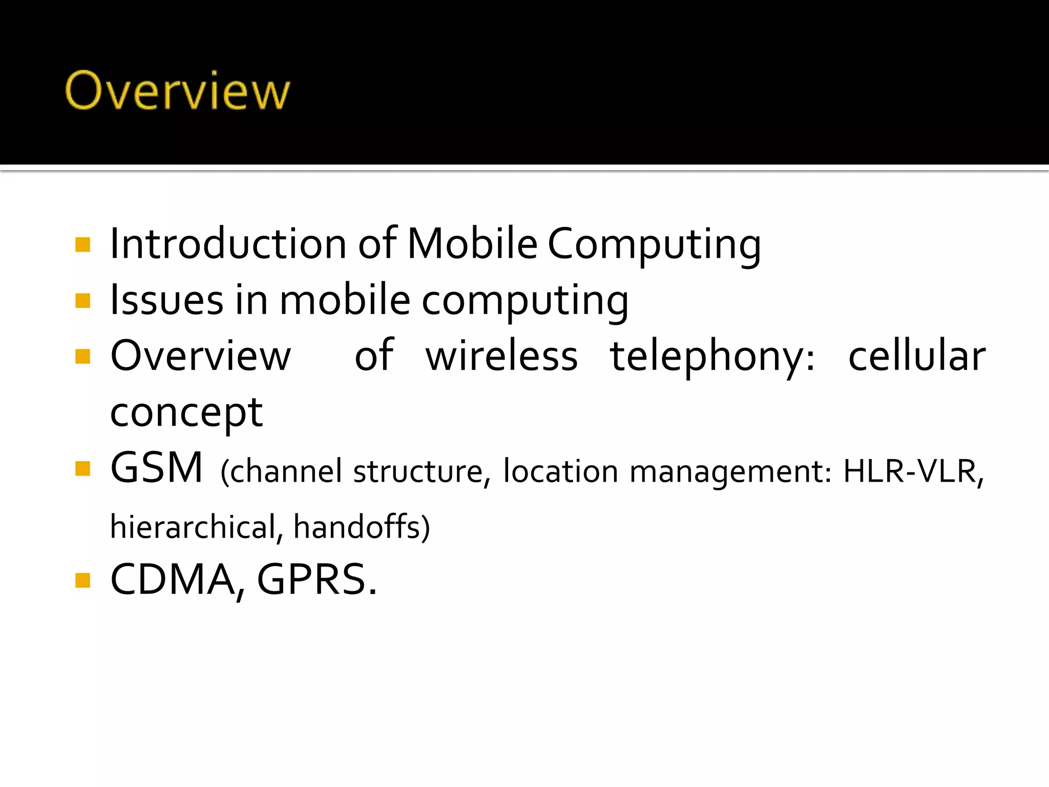    Introduction of Mobile Computing
   Issues in mobile computing
   Overview of wireless telephony: cellular
    concept
   GSM (channel structure, location management: HLR-VLR,
    hierarchical, handoffs)
   CDMA, GPRS.
 
