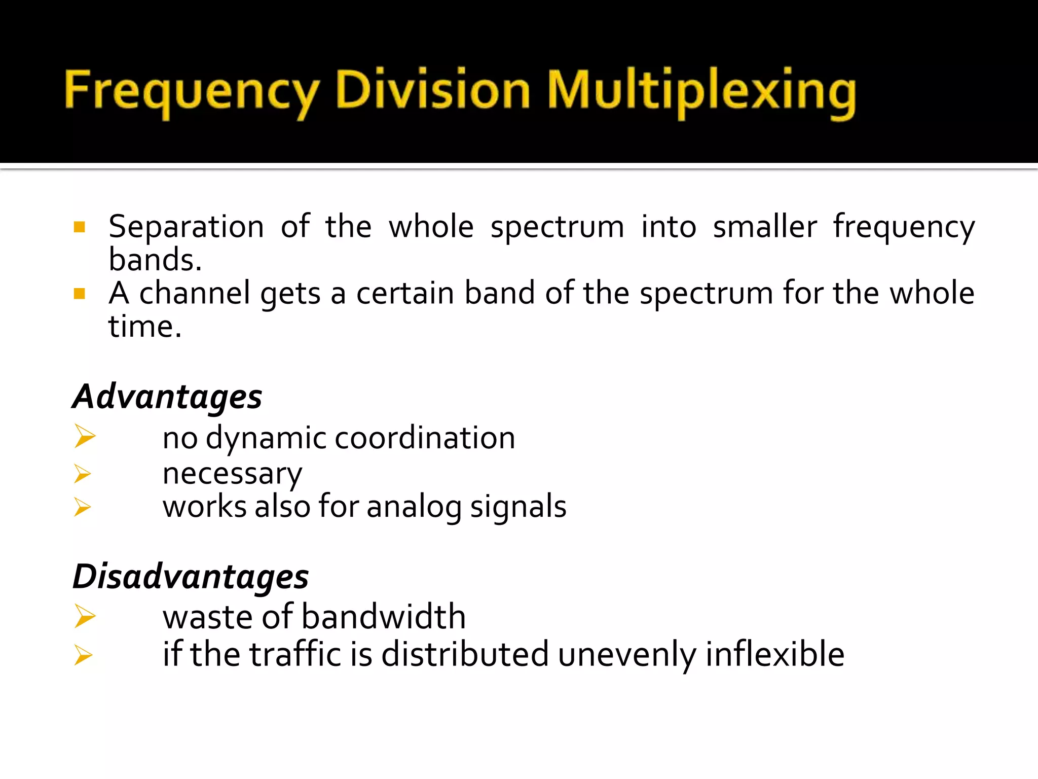    Separation of the whole spectrum into smaller frequency
    bands.
   A channel gets a certain band of the spectrum for the whole
    time.

Advantages
      no dynamic coordination
      necessary
      works also for analog signals

Disadvantages
    waste of bandwidth
    if the traffic is distributed unevenly inflexible
 