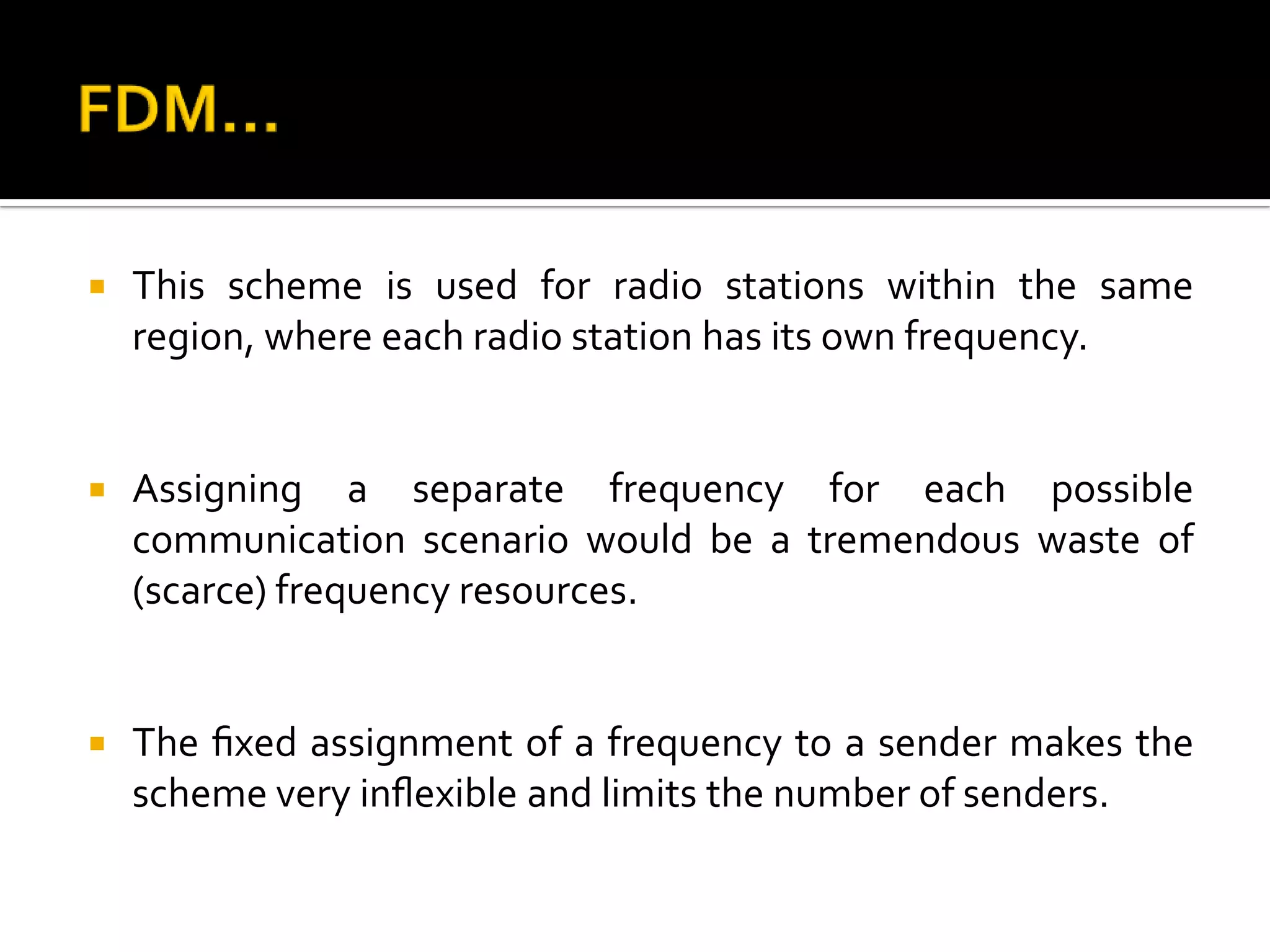    This scheme is used for radio stations within the same
    region, where each radio station has its own frequency.


   Assigning a separate frequency for each possible
    communication scenario would be a tremendous waste of
    (scarce) frequency resources.


   The ﬁxed assignment of a frequency to a sender makes the
    scheme very inﬂexible and limits the number of senders.
 