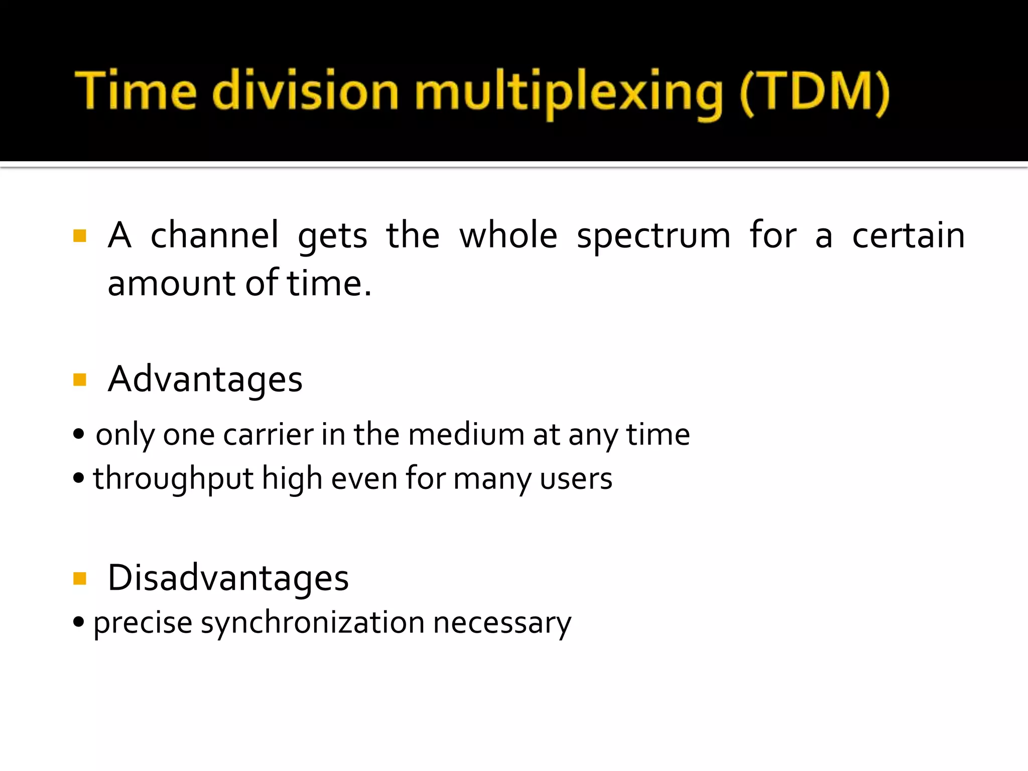    A channel gets the whole spectrum for a certain
    amount of time.

   Advantages
• only one carrier in the medium at any time
• throughput high even for many users

   Disadvantages
• precise synchronization necessary
 