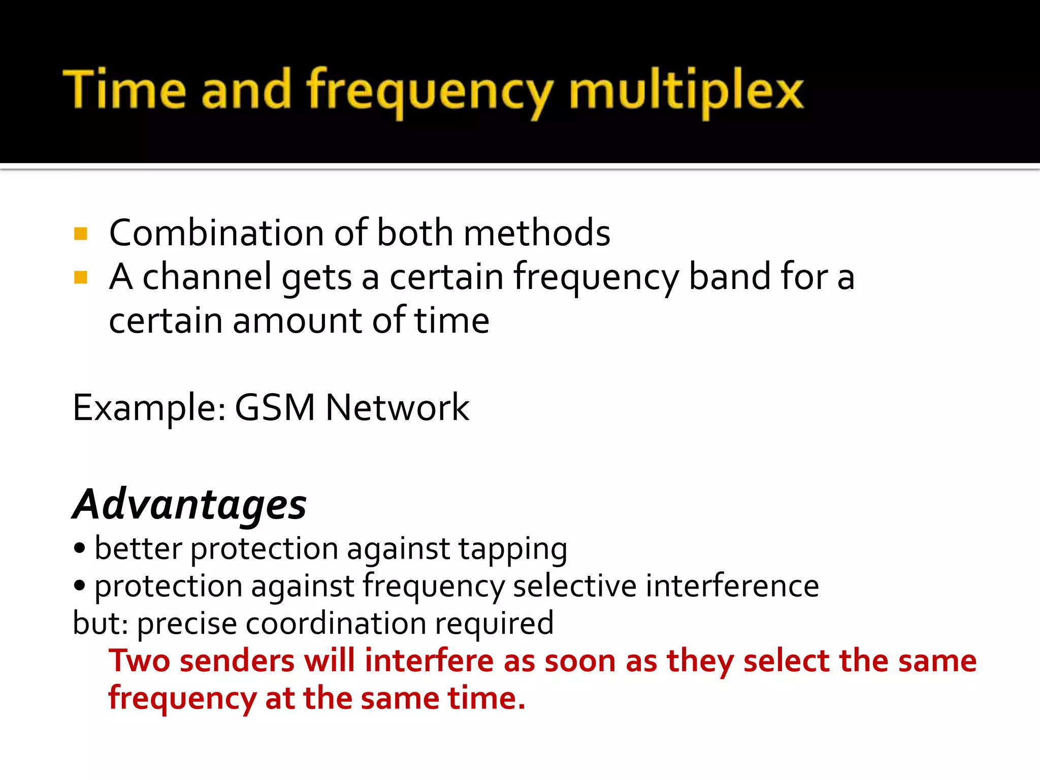    Combination of both methods
   A channel gets a certain frequency band for a
    certain amount of time

Example: GSM Network

Advantages
• better protection against tapping
• protection against frequency selective interference
but: precise coordination required
   Two senders will interfere as soon as they select the same
   frequency at the same time.
 