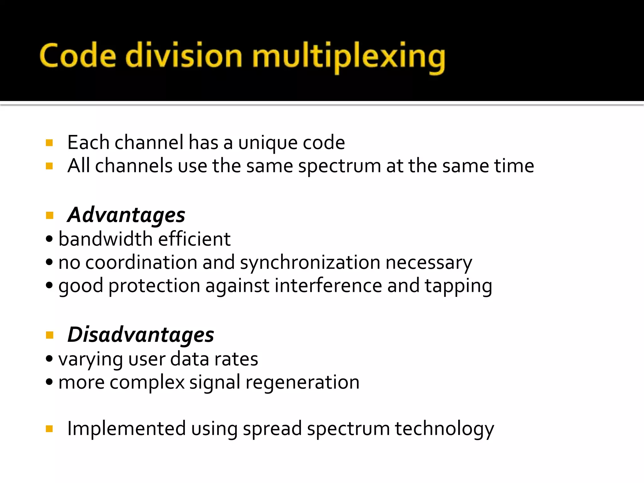    Each channel has a unique code
   All channels use the same spectrum at the same time

   Advantages
• bandwidth efficient
• no coordination and synchronization necessary
• good protection against interference and tapping

   Disadvantages
• varying user data rates
• more complex signal regeneration

   Implemented using spread spectrum technology
 