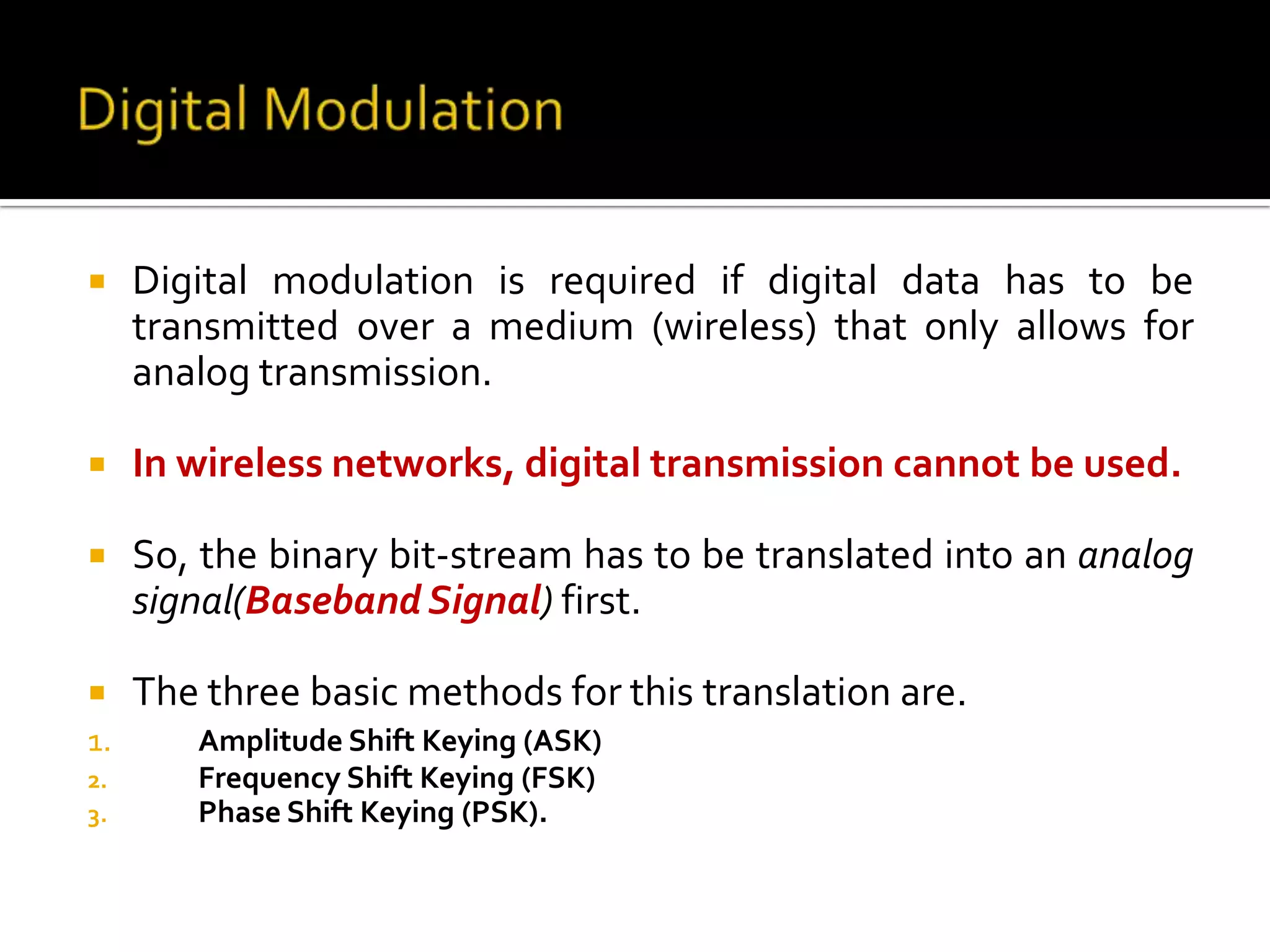     Digital modulation is required if digital data has to be
     transmitted over a medium (wireless) that only allows for
     analog transmission.

    In wireless networks, digital transmission cannot be used.

    So, the binary bit-stream has to be translated into an analog
     signal(Baseband Signal) first.

    The three basic methods for this translation are.
1.      Amplitude Shift Keying (ASK)
2.      Frequency Shift Keying (FSK)
3.      Phase Shift Keying (PSK).
 