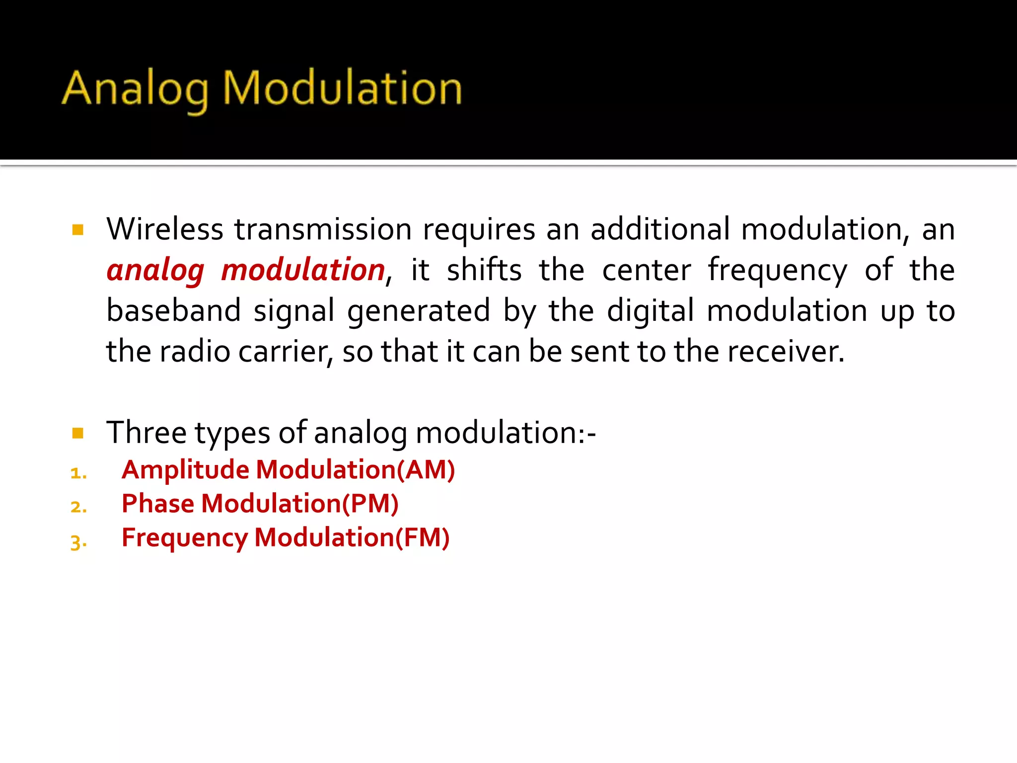     Wireless transmission requires an additional modulation, an
     analog modulation, it shifts the center frequency of the
     baseband signal generated by the digital modulation up to
     the radio carrier, so that it can be sent to the receiver.

    Three types of analog modulation:-
1.    Amplitude Modulation(AM)
2.    Phase Modulation(PM)
3.    Frequency Modulation(FM)
 