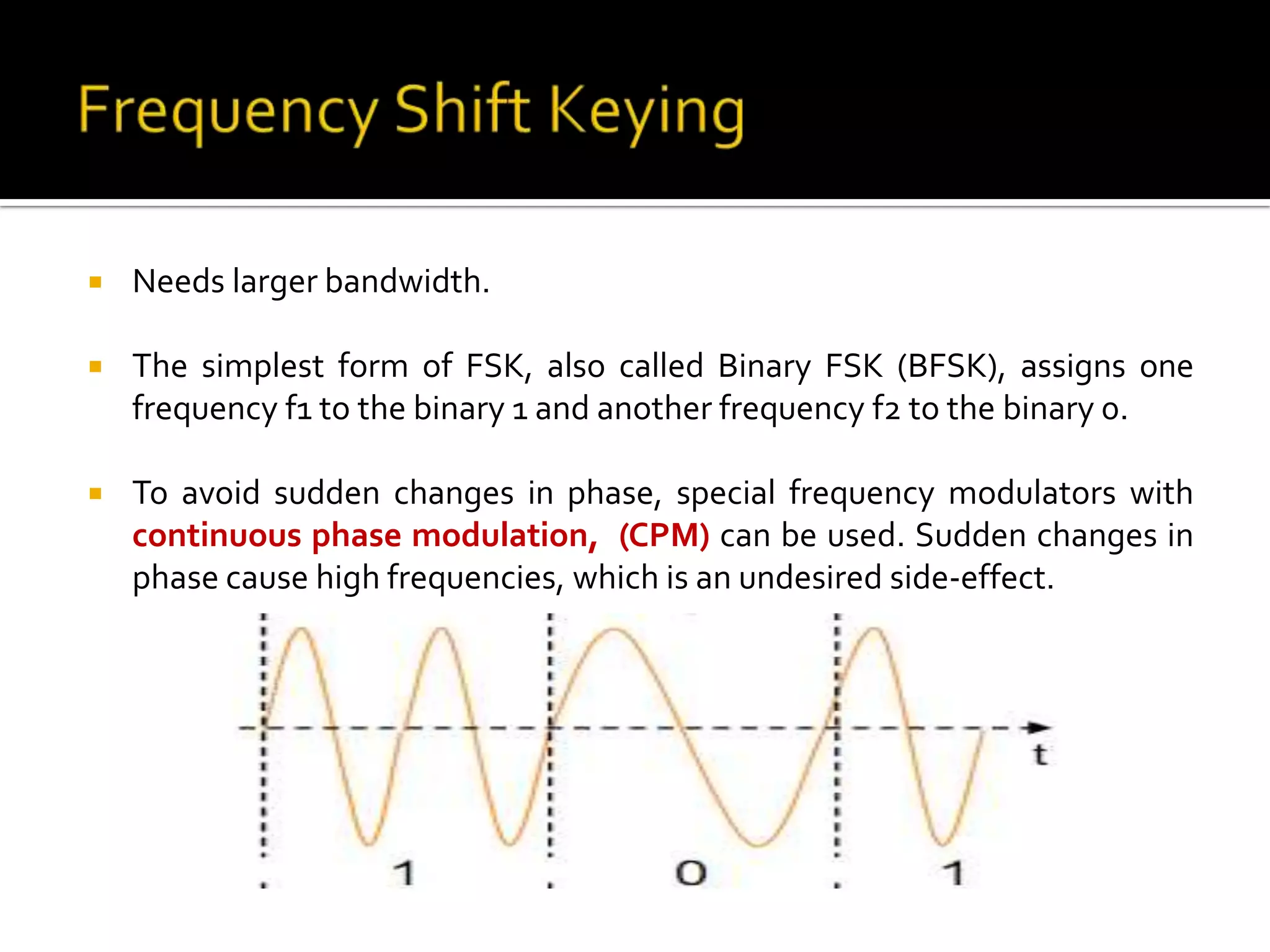    Needs larger bandwidth.

   The simplest form of FSK, also called Binary FSK (BFSK), assigns one
    frequency f1 to the binary 1 and another frequency f2 to the binary 0.

   To avoid sudden changes in phase, special frequency modulators with
    continuous phase modulation, (CPM) can be used. Sudden changes in
    phase cause high frequencies, which is an undesired side-effect.
 
