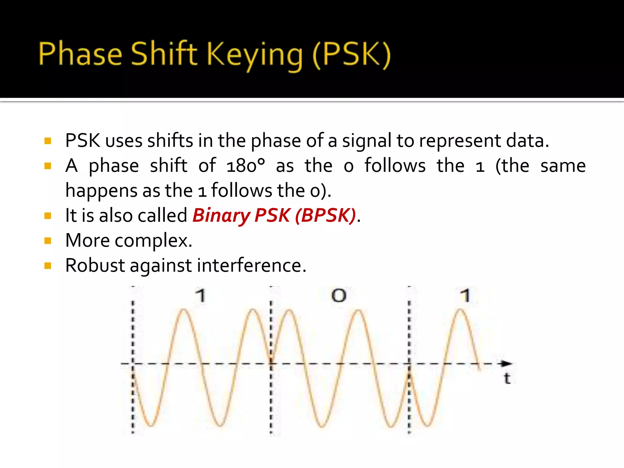    PSK uses shifts in the phase of a signal to represent data.
   A phase shift of 180° as the 0 follows the 1 (the same
    happens as the 1 follows the 0).
   It is also called Binary PSK (BPSK).
   More complex.
   Robust against interference.
 