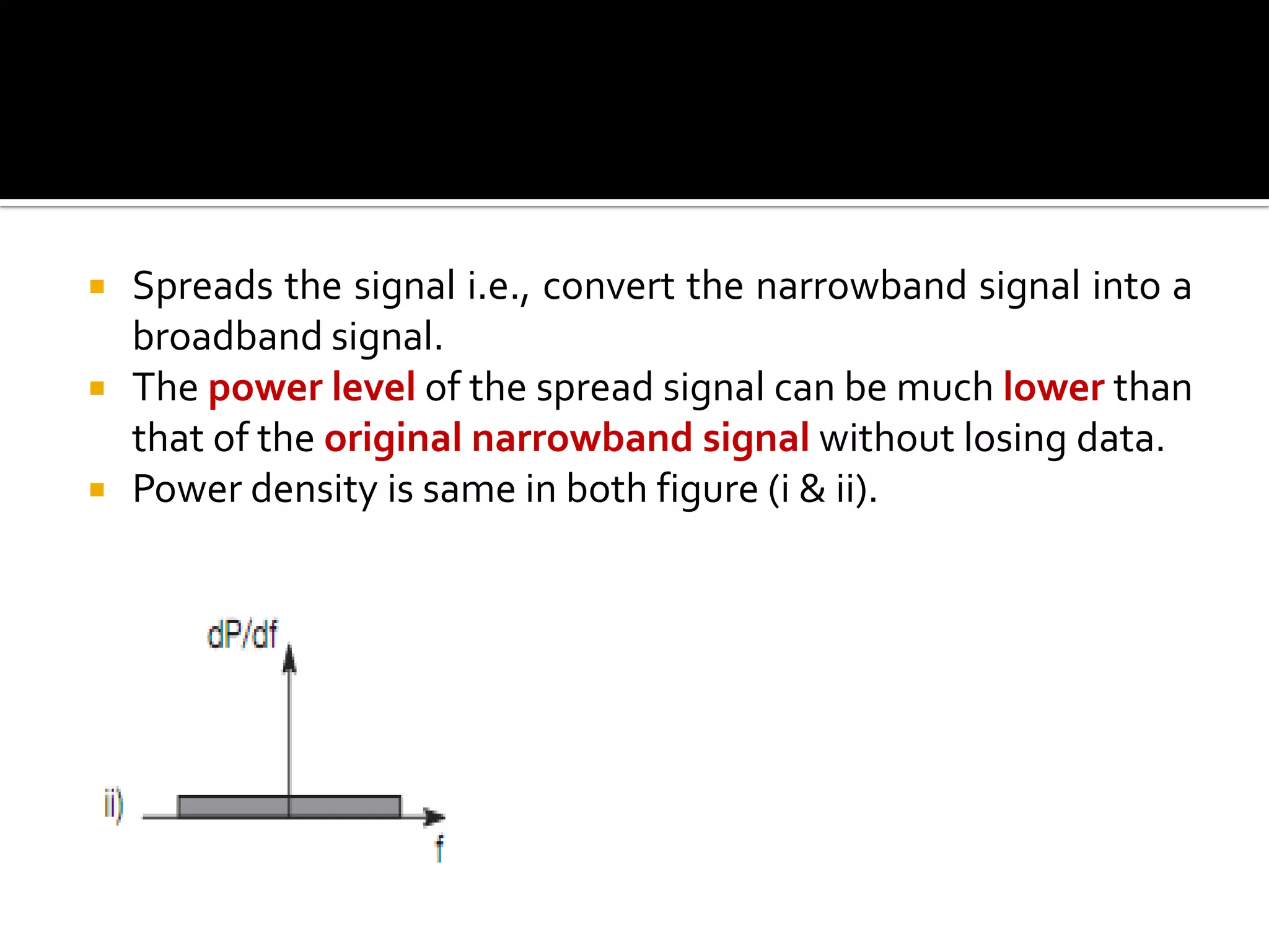    Spreads the signal i.e., convert the narrowband signal into a
    broadband signal.
   The power level of the spread signal can be much lower than
    that of the original narrowband signal without losing data.
   Power density is same in both figure (i & ii).
 