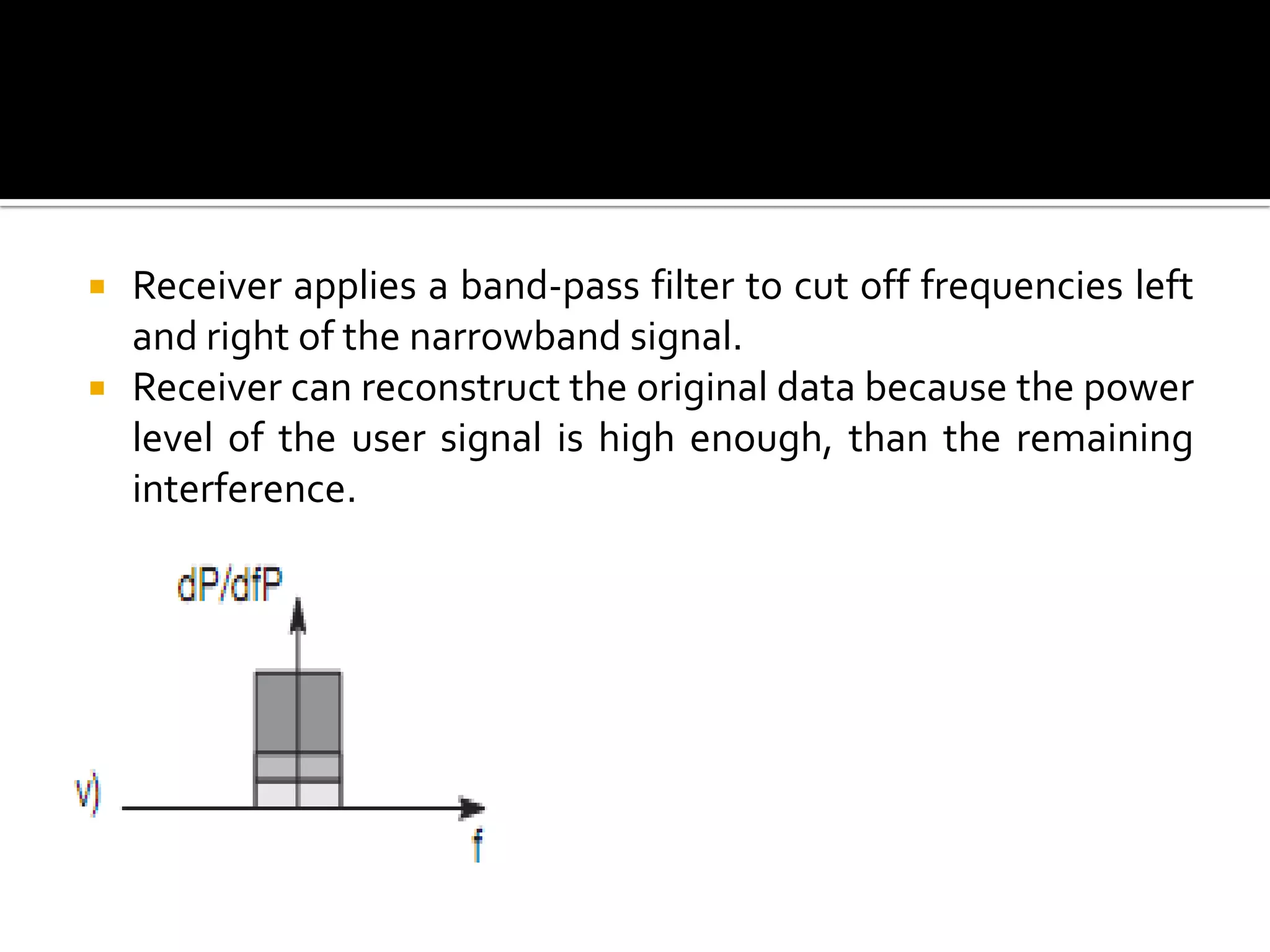    Receiver applies a band-pass filter to cut off frequencies left
    and right of the narrowband signal.
   Receiver can reconstruct the original data because the power
    level of the user signal is high enough, than the remaining
    interference.
 