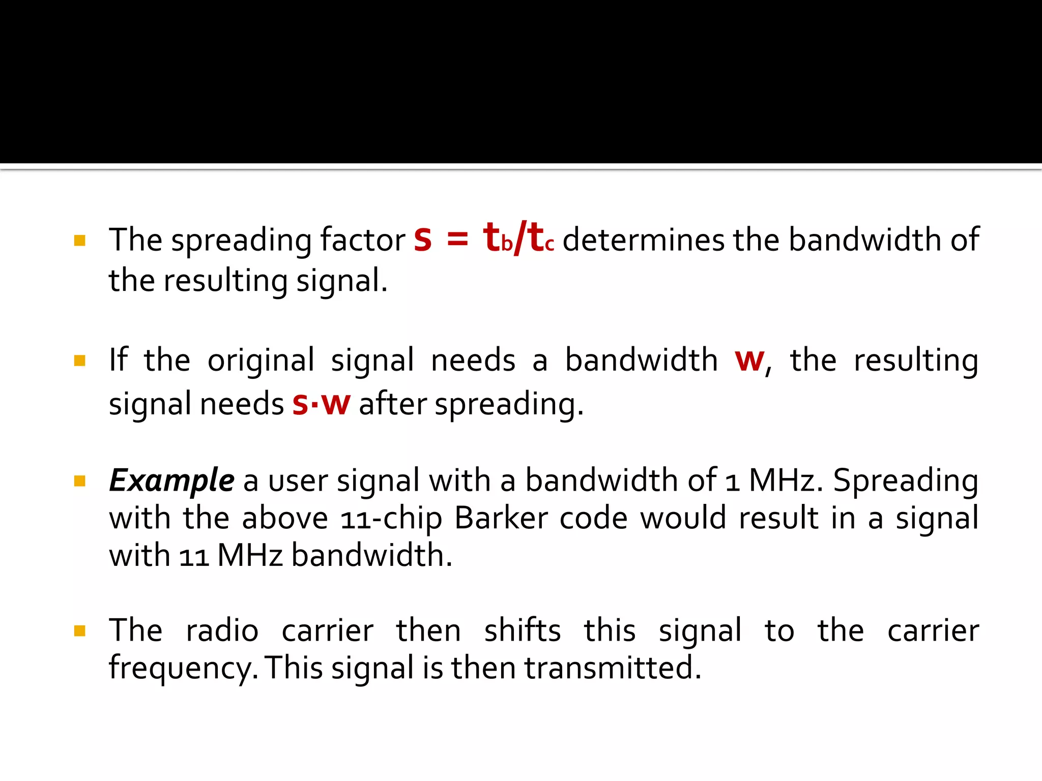    The spreading factor s   = tb/tc determines the bandwidth of
    the resulting signal.

   If the original signal needs a bandwidth w, the resulting
    signal needs s·w after spreading.

   Example a user signal with a bandwidth of 1 MHz. Spreading
    with the above 11-chip Barker code would result in a signal
    with 11 MHz bandwidth.

   The radio carrier then shifts this signal to the carrier
    frequency. This signal is then transmitted.
 