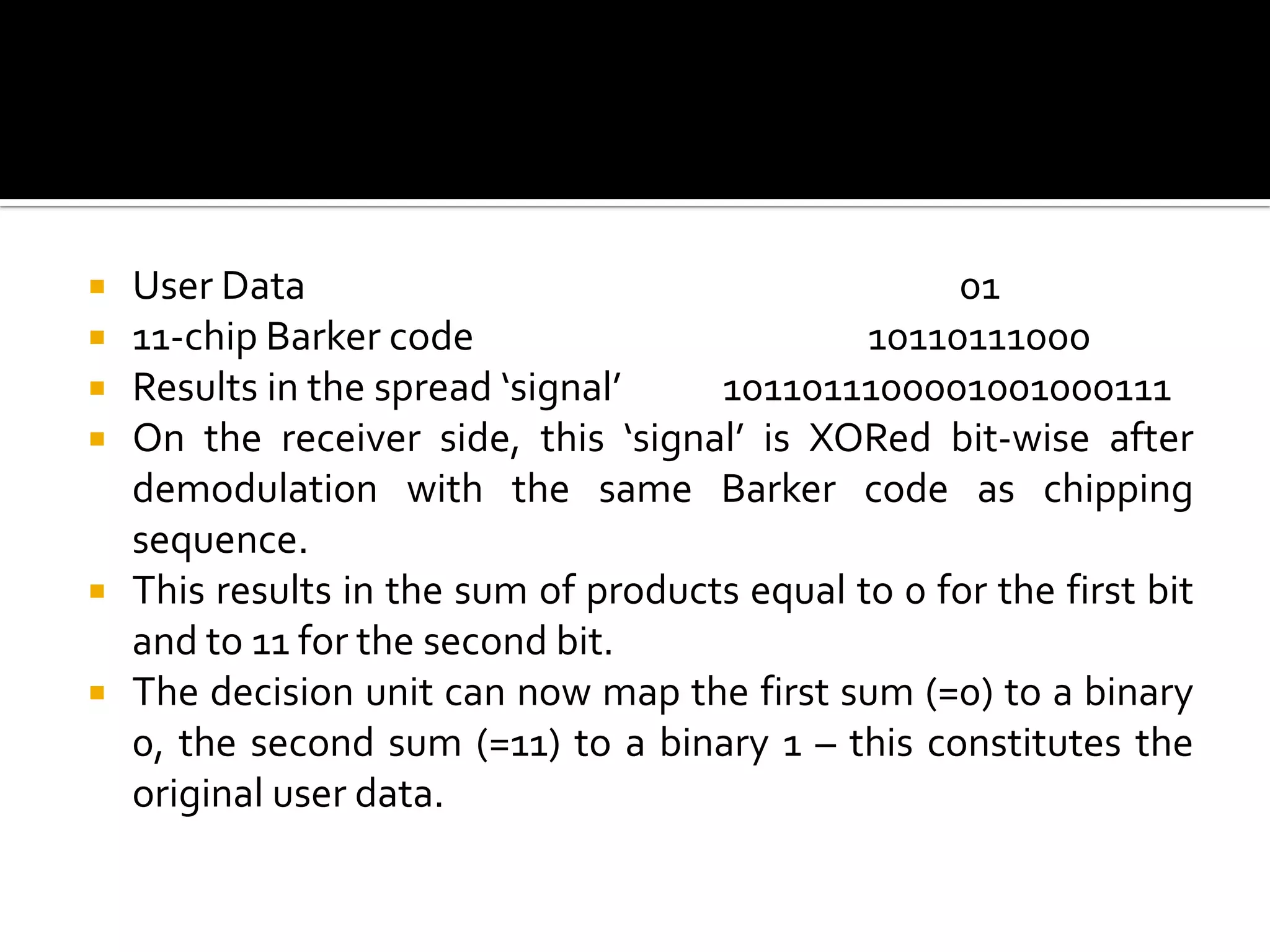    User Data                                       01
   11-chip Barker code                        10110111000
   Results in the spread ‘signal’    1011011100001001000111
   On the receiver side, this ‘signal’ is XORed bit-wise after
    demodulation with the same Barker code as chipping
    sequence.
   This results in the sum of products equal to 0 for the first bit
    and to 11 for the second bit.
   The decision unit can now map the first sum (=0) to a binary
    0, the second sum (=11) to a binary 1 – this constitutes the
    original user data.
 
