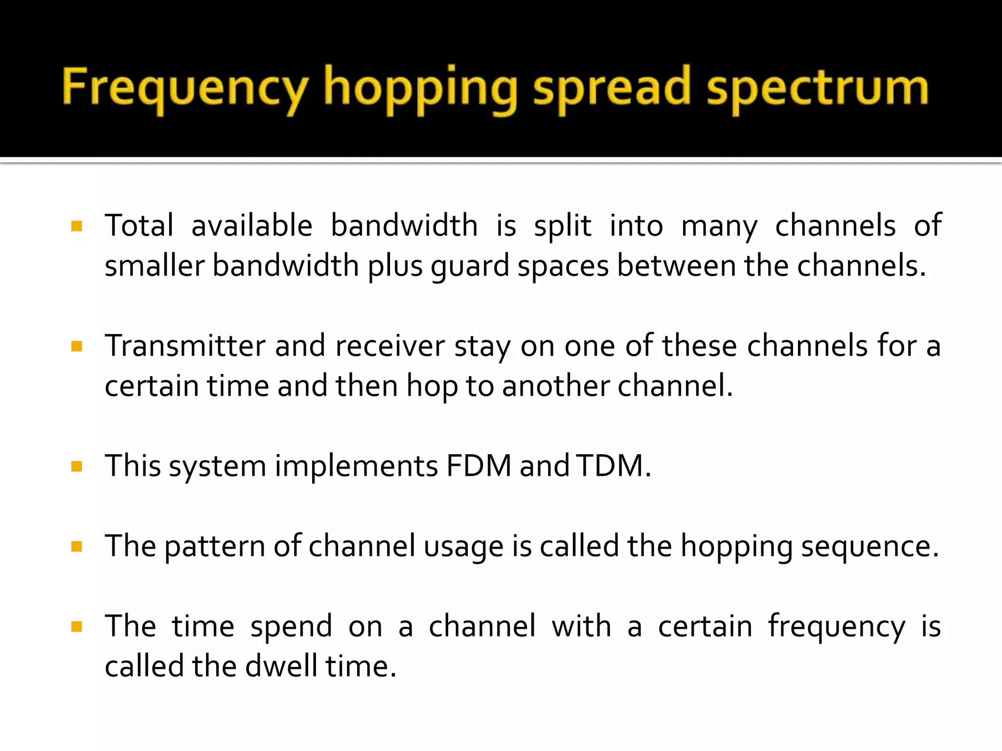    Total available bandwidth is split into many channels of
    smaller bandwidth plus guard spaces between the channels.

   Transmitter and receiver stay on one of these channels for a
    certain time and then hop to another channel.

   This system implements FDM and TDM.

   The pattern of channel usage is called the hopping sequence.

   The time spend on a channel with a certain frequency is
    called the dwell time.
 