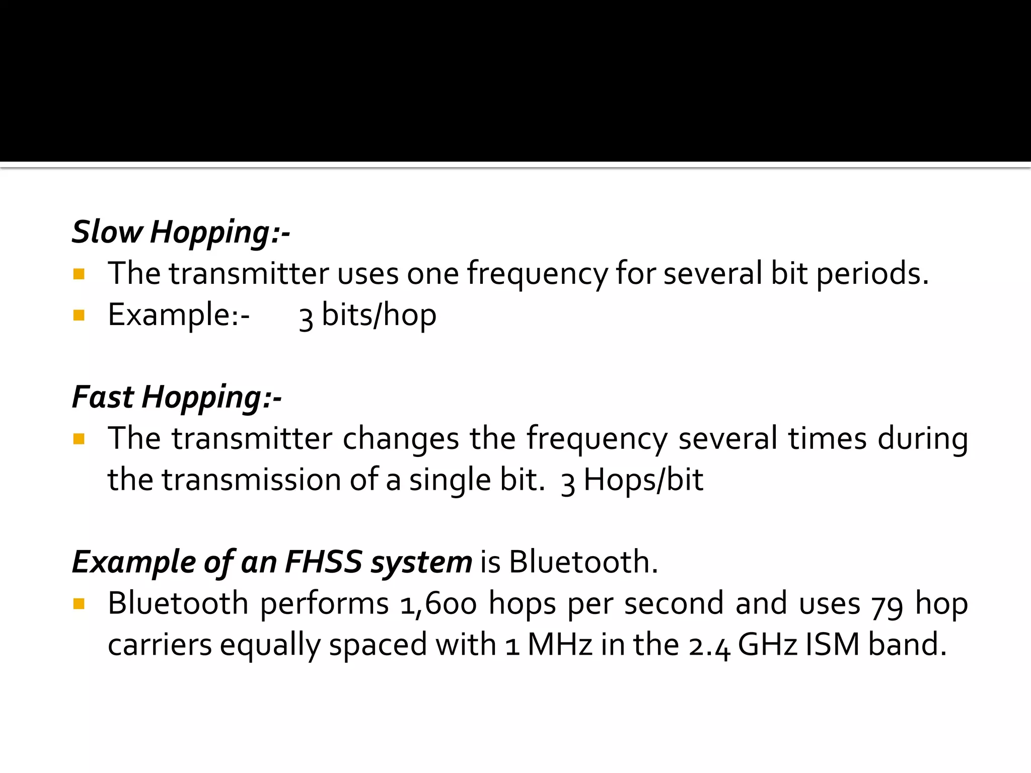 Slow Hopping:-
 The transmitter uses one frequency for several bit periods.
 Example:-    3 bits/hop

Fast Hopping:-
 The transmitter changes the frequency several times during
  the transmission of a single bit. 3 Hops/bit

Example of an FHSS system is Bluetooth.
 Bluetooth performs 1,600 hops per second and uses 79 hop
  carriers equally spaced with 1 MHz in the 2.4 GHz ISM band.
 
