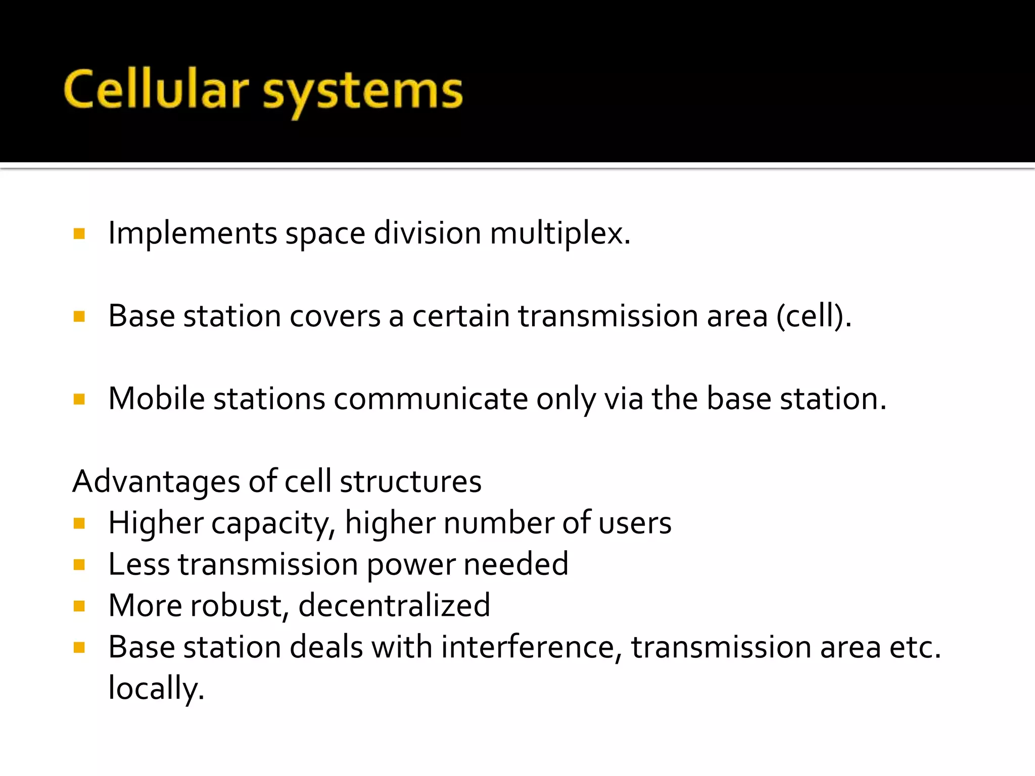    Implements space division multiplex.

   Base station covers a certain transmission area (cell).

   Mobile stations communicate only via the base station.

Advantages of cell structures
 Higher capacity, higher number of users
 Less transmission power needed
 More robust, decentralized
 Base station deals with interference, transmission area etc.
  locally.
 
