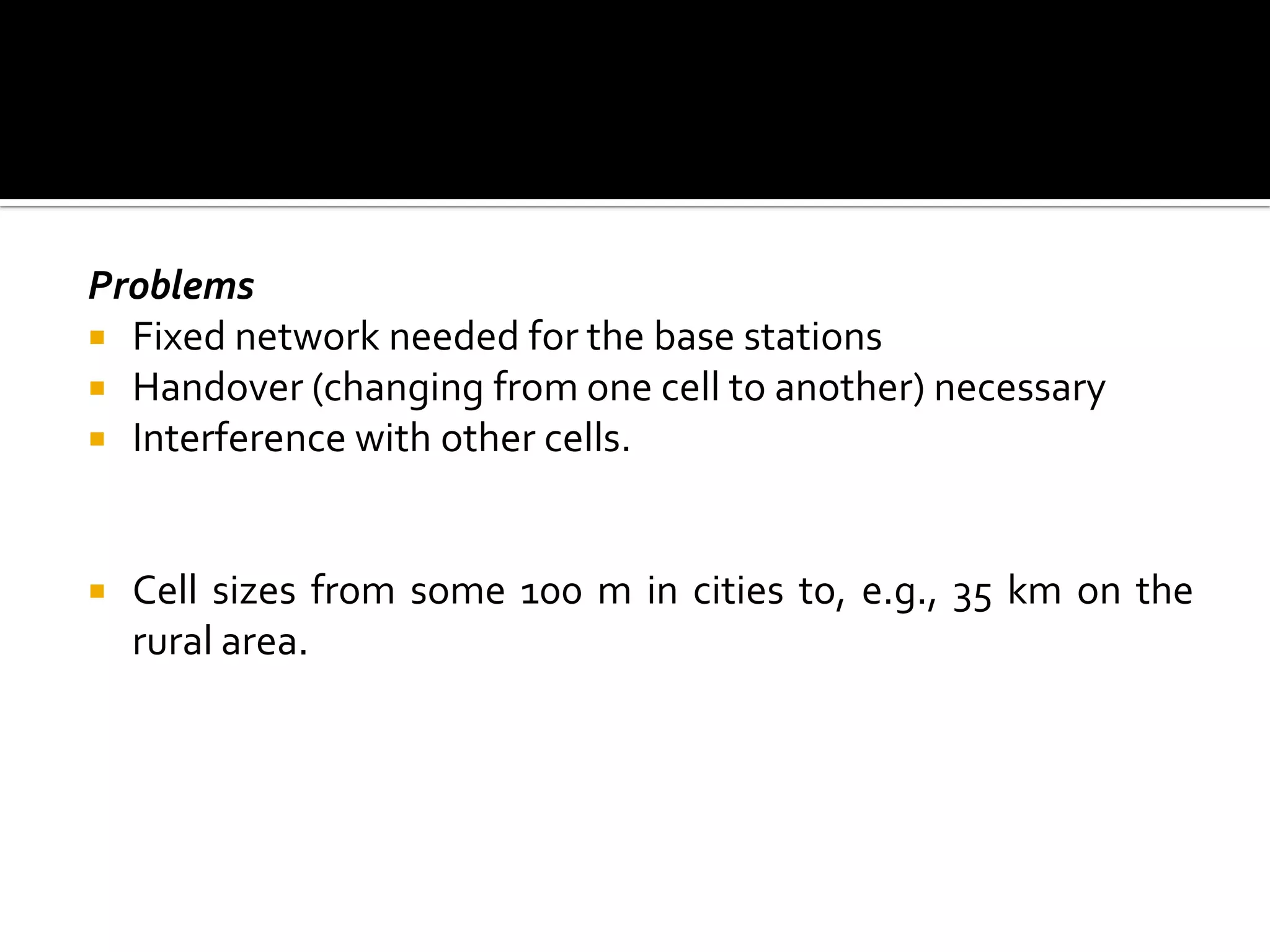 Problems
 Fixed network needed for the base stations
 Handover (changing from one cell to another) necessary
 Interference with other cells.



   Cell sizes from some 100 m in cities to, e.g., 35 km on the
    rural area.
 