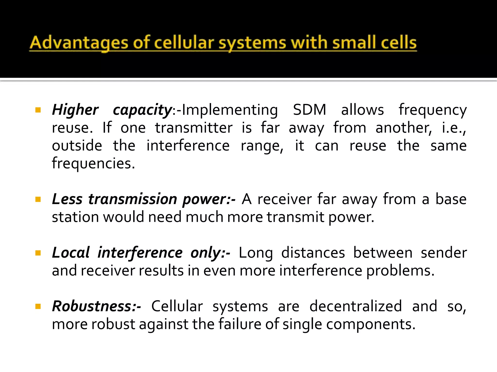   Higher capacity:-Implementing SDM allows frequency
    reuse. If one transmitter is far away from another, i.e.,
    outside the interference range, it can reuse the same
    frequencies.

   Less transmission power:- A receiver far away from a base
    station would need much more transmit power.

   Local interference only:- Long distances between sender
    and receiver results in even more interference problems.

   Robustness:- Cellular systems are decentralized and so,
    more robust against the failure of single components.
 