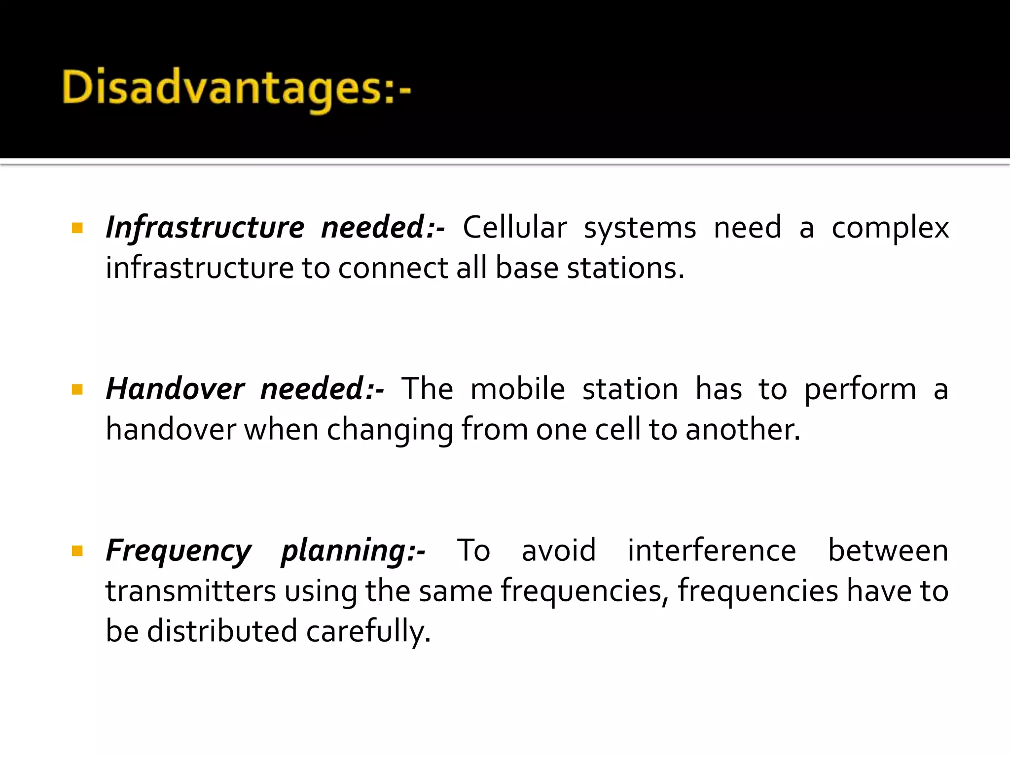    Infrastructure needed:- Cellular systems need a complex
    infrastructure to connect all base stations.


   Handover needed:- The mobile station has to perform a
    handover when changing from one cell to another.


   Frequency planning:- To avoid interference between
    transmitters using the same frequencies, frequencies have to
    be distributed carefully.
 