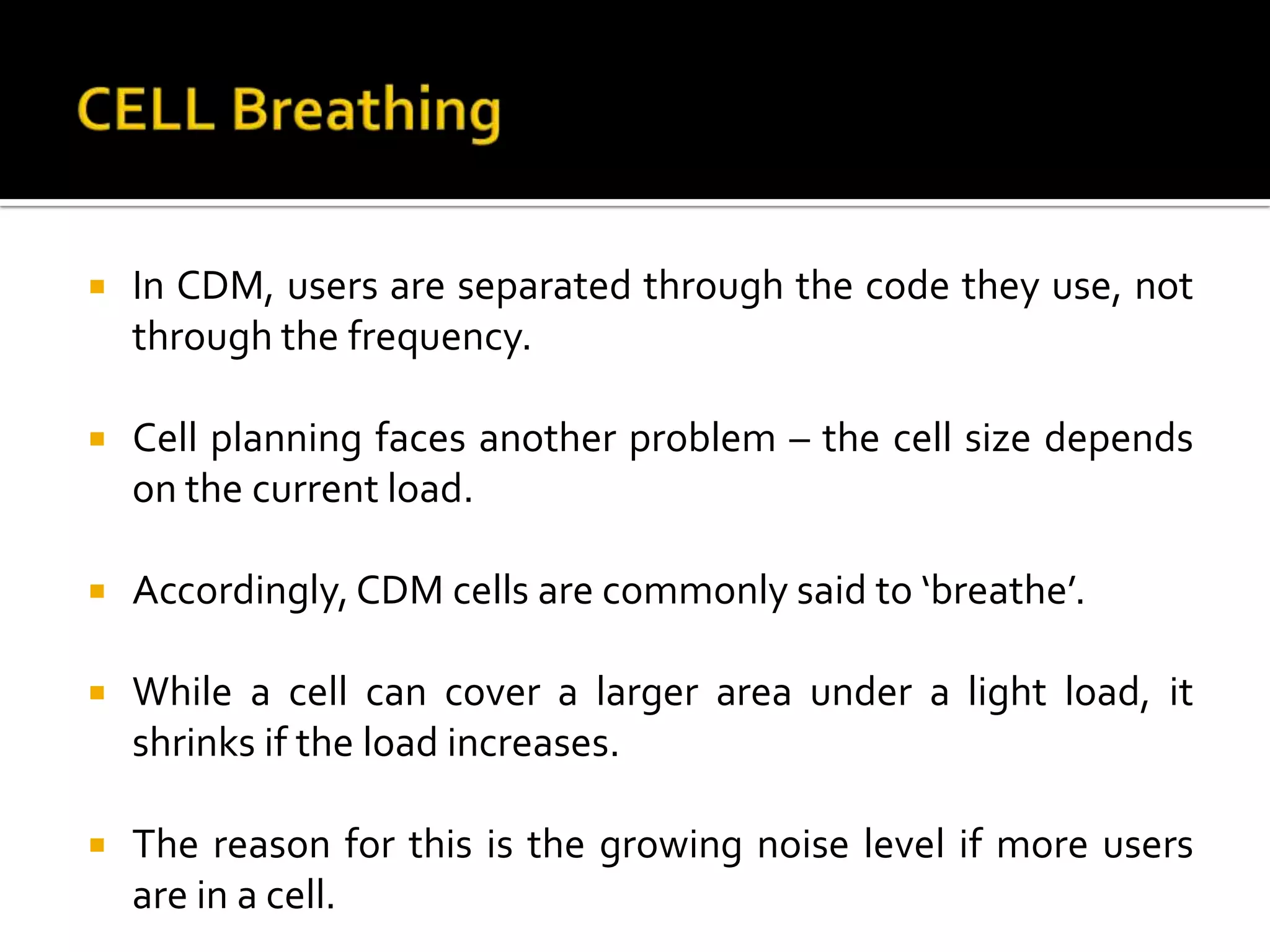    In CDM, users are separated through the code they use, not
    through the frequency.

   Cell planning faces another problem – the cell size depends
    on the current load.

   Accordingly, CDM cells are commonly said to ‘breathe’.

   While a cell can cover a larger area under a light load, it
    shrinks if the load increases.

   The reason for this is the growing noise level if more users
    are in a cell.
 