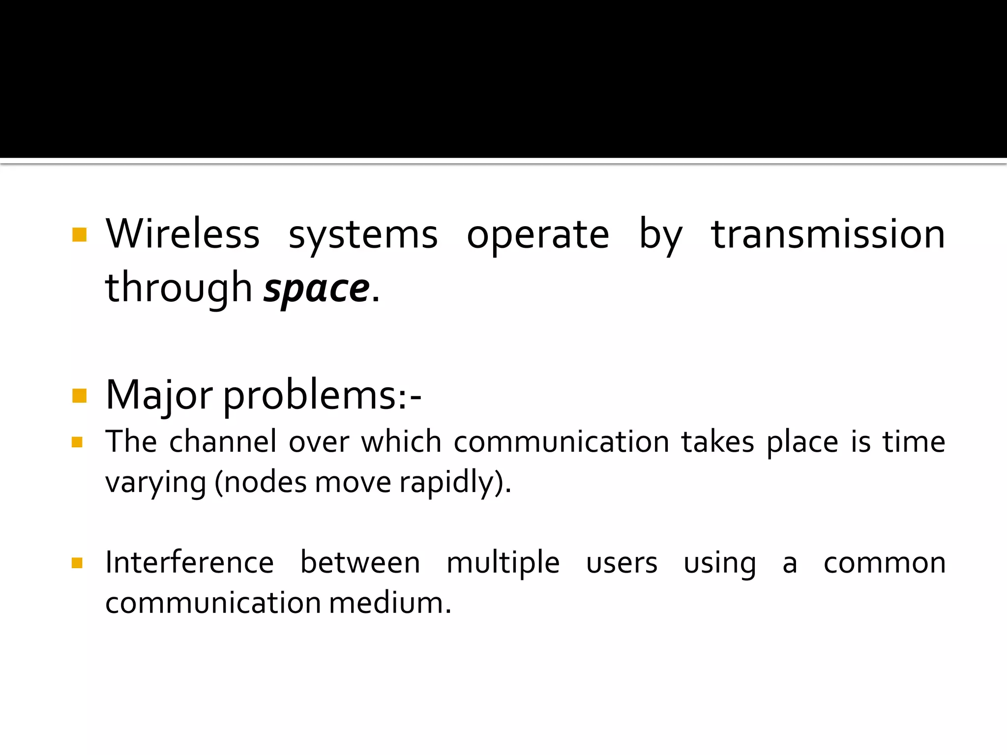    Wireless systems operate by transmission
    through space.

   Major problems:-
   The channel over which communication takes place is time
    varying (nodes move rapidly).

   Interference between multiple users using a common
    communication medium.
 