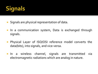    Signals are physical representation of data.

   In a communication system, Data is exchanged through
    signals.

   Physical Layer of ISO/OSI reference model converts the
    data(bits), into signals, and vice-versa.

   In a wireless channel, signals are transmitted via
    electromagnetic radiations which are analog in nature.
 
