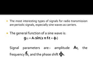    The most interesting types of signals for radio transmission
    are periodic signals, especially sine waves as carriers.

   The general function of a sine wave is:
            g(t) = At sin(2 π ftt + φt)

    Signal    parameters      are:-   amplitude      At,    the
    frequency ft, and the phase shift φt.
 