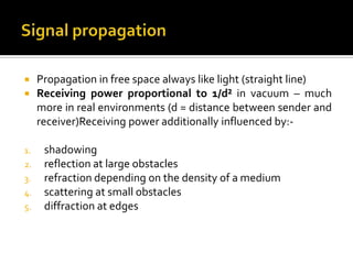     Propagation in free space always like light (straight line)
    Receiving power proportional to 1/d² in vacuum – much
     more in real environments (d = distance between sender and
     receiver)Receiving power additionally influenced by:-

1.    shadowing
2.    reflection at large obstacles
3.    refraction depending on the density of a medium
4.    scattering at small obstacles
5.    diffraction at edges
 