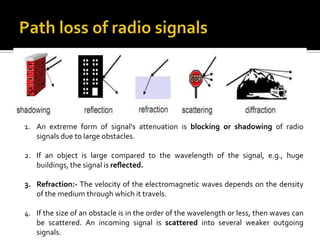 1. An extreme form of signal’s attenuation is blocking or shadowing of radio
   signals due to large obstacles.

2. If an object is large compared to the wavelength of the signal, e.g., huge
   buildings, the signal is reﬂected.

3. Refraction:- The velocity of the electromagnetic waves depends on the density
   of the medium through which it travels.

4. If the size of an obstacle is in the order of the wavelength or less, then waves can
   be scattered. An incoming signal is scattered into several weaker outgoing
   signals.
 