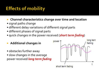   Channel characteristics change over time and location
• signal paths change
• different delay variations of different signal parts
• different phases of signal parts
• quick changes in the power received (short term fading)

   Additional changes in

• obstacles further away
• slow changes in the average
power received long term fading
 