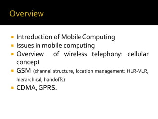    Introduction of Mobile Computing
   Issues in mobile computing
   Overview of wireless telephony: cellular
    concept
   GSM (channel structure, location management: HLR-VLR,
    hierarchical, handoffs)
   CDMA, GPRS.
 