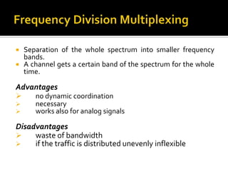    Separation of the whole spectrum into smaller frequency
    bands.
   A channel gets a certain band of the spectrum for the whole
    time.

Advantages
      no dynamic coordination
      necessary
      works also for analog signals

Disadvantages
    waste of bandwidth
    if the traffic is distributed unevenly inflexible
 