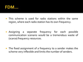    This scheme is used for radio stations within the same
    region, where each radio station has its own frequency.


   Assigning a separate frequency for each possible
    communication scenario would be a tremendous waste of
    (scarce) frequency resources.


   The ﬁxed assignment of a frequency to a sender makes the
    scheme very inﬂexible and limits the number of senders.
 