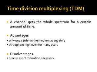   A channel gets the whole spectrum for a certain
    amount of time.

   Advantages
• only one carrier in the medium at any time
• throughput high even for many users

   Disadvantages
• precise synchronization necessary
 